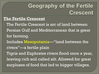 The Fertile Crescent 
 The Fertile Crescent is arc of land between 
Persian Gulf and Mediterranean that is great 
for farming. 
 Includes Mesopotamia—“land between the 
rivers”—a fertile plain 
 Tigris and Euphrates rivers flood once a year, 
leaving rich soil called silt. Allowed for great 
surpluses of food that led to bigger villages. 
 