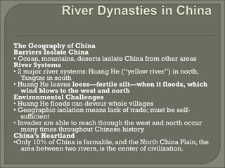 The Geography of China 
Barriers Isolate China 
• Ocean, mountains, deserts isolate China from other areas 
River Systems 
• 2 major river systems: Huang He (“yellow river”) in north, 
Yangtze in south 
• Huang He leaves loess—fertile silt—when it floods, which 
wind blows to the west and north 
Environmental Challenges 
• Huang He floods can devour whole villages 
• Geographic isolation means lack of trade; must be self-sufficient 
• Invader are able to reach through the west and north occur 
many times throughout Chinese history 
China’s Heartland 
•Only 10% of China is farmable, and the North China Plain, the 
area between two rivers, is the center of civilization. 
 