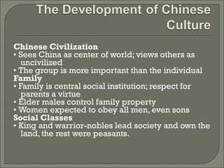 Chinese Civilization 
• Sees China as center of world; views others as 
uncivilized 
• The group is more important than the individual 
Family 
• Family is central social institution; respect for 
parents a virtue 
• Elder males control family property 
• Women expected to obey all men, even sons 
Social Classes 
• King and warrior-nobles lead society and own the 
land, the rest were peasants. 
 