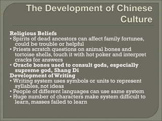 Religious Beliefs 
• Spirits of dead ancestors can affect family fortunes, 
could be trouble or helpful 
• Priests scratch questions on animal bones and 
tortoise shells, touch it with hot poker and interpret 
cracks for answers 
• Oracle bones used to consult gods, especially 
supreme god, Shang Di 
Development of Writing 
• Writing system uses symbols or units to represent 
syllables, not ideas 
• People of different languages can use same system 
• Huge number of characters make system difficult to 
learn, masses failed to learn 
 