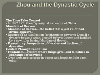 The Zhou Take Control 
• In 1027 B.C., Zhou Dynasty takes control of China 
Mandate of Heaven 
• Mandate of Heaven—the belief that a just ruler had 
divine approval 
• Developed as justification for change in power to Zhou. If a 
dynasty became weak, it could be overthrown and justified 
by a new ruler having Mandate of Heaven. 
• Dynastic cycle—pattern of the rise and decline of 
dynasties 
Control Through Feudalism 
• Feudalism—system where kings give land to nobles in 
exchange for services 
• Over time, nobles grow in power and begin to fight each 
other 
 