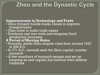 Improvements in Technology and Trade 
• Zhou Dynasty builds roads, canals to improve 
transportation 
• Uses coins to make trade easier 
• Produces cast iron tools and weapons; food 
production increases 
A Period of Warring States 
• Peaceful, stable Zhou empire rules from around 1027 
to 256 B.C. 
• In 771 B.C., nomads sack the Zhou capital, murder 
monarch 
• A few members of monarch escape and set up 
Luoyang as new capital, but internal wars destroy 
traditions 
