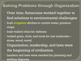  Over time, Sumerians worked together to 
find solutions to environmental challenges: 
• built irrigation ditches to control water, produce 
crops 
• built walled cities for defense 
• traded grain, cloth, and tools for raw materials— 
stone, wood, metal 
 Organization, leadership, and laws were 
the beginning of civilization. 
• Leaders and laws were needed for planning and 
settling disputes. 
 