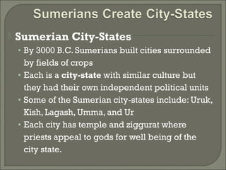  Sumerian City-States 
• By 3000 B.C. Sumerians built cities surrounded 
by fields of crops 
• Each is a city-state with similar culture but 
they had their own independent political units 
• Some of the Sumerian city-states include: Uruk, 
Kish, Lagash, Umma, and Ur 
• Each city has temple and ziggurat where 
priests appeal to gods for well being of the 
city state. 
 