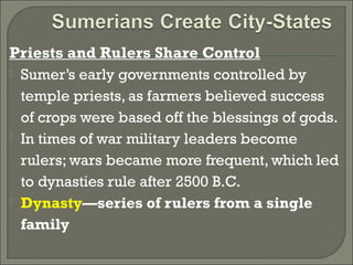 Priests and Rulers Share Control 
 Sumer’s early governments controlled by 
temple priests, as farmers believed success 
of crops were based off the blessings of gods. 
 In times of war military leaders become 
rulers; wars became more frequent, which led 
to dynasties rule after 2500 B.C. 
 Dynasty—series of rulers from a single 
family 
 