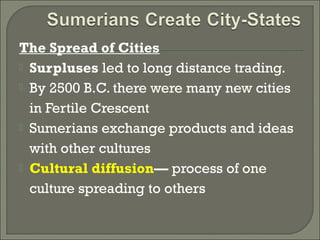 The Spread of Cities 
 Surpluses led to long distance trading. 
 By 2500 B.C. there were many new cities 
in Fertile Crescent 
 Sumerians exchange products and ideas 
with other cultures 
 Cultural diffusion— process of one 
culture spreading to others 
 