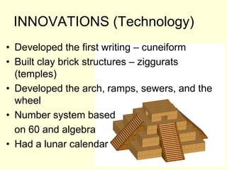 INNOVATIONS (Technology)
• Developed the first writing – cuneiform
• Built clay brick structures – ziggurats
(temples)
• Developed the arch, ramps, sewers, and the
wheel
• Number system based
on 60 and algebra
• Had a lunar calendar
 