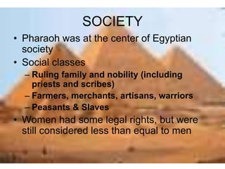 SOCIETY
• Pharaoh was at the center of Egyptian
society
• Social classes
– Ruling family and nobility (including
priests and scribes)
– Farmers, merchants, artisans, warriors
– Peasants & Slaves
• Women had some legal rights, but were
still considered less than equal to men
 