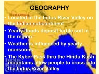 GEOGRAPHY
• Located in the Indus River Valley on
the Indian subcontinent
• Yearly floods deposit fertile soil in
the region
• Weather is influenced by yearly
monsoons
• The Kyber Pass thru the Hindu Kush
mountains allow people to cross into
the Indus River Valley
 