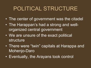 POLITICAL STRUCTURE
• The center of government was the citadel
• The Harappan’s had a strong and well-
organized central government
• We are unsure of the exact political
structure
• There were “twin” capitals at Harappa and
Mohenjo-Daro
• Eventually, the Arayans took control
 