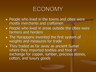 ECONOMY
 People who lived in the towns and cities were
mostly merchants and craftsmen
 People who lived in areas outside the cities were
farmers and herders
 The Harappans invented the first system of
weights and measures for trade
 They traded as far away as ancient Sumer
where they imported textiles and food in
exchange for copper, lumber, precious stones,
cotton, and luxury goods
 