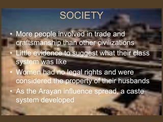 SOCIETY
• More people involved in trade and
craftsmanship than other civilizations
• Little evidence to suggest what their class
system was like
• Women had no legal rights and were
considered the property of their husbands
• As the Arayan influence spread, a caste
system developed
 