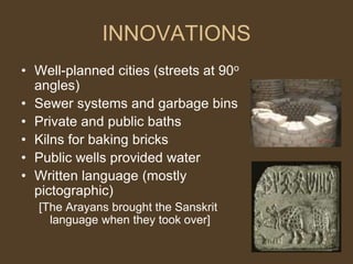 INNOVATIONS
• Well-planned cities (streets at 90o
angles)
• Sewer systems and garbage bins
• Private and public baths
• Kilns for baking bricks
• Public wells provided water
• Written language (mostly
pictographic)
[The Arayans brought the Sanskrit
language when they took over]
 