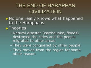 THE END OF HARAPPAN
CIVILIZATION
 No one really knows what happened
to the Harappans
 Theories
– Natural disaster (earthquake, floods)
destroyed the cities and the people
migrated to other areas
– They were conquered by other people
– They moved from the region for some
other reason
 