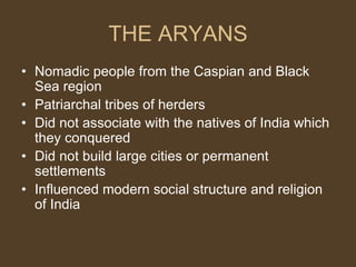 THE ARYANS
• Nomadic people from the Caspian and Black
Sea region
• Patriarchal tribes of herders
• Did not associate with the natives of India which
they conquered
• Did not build large cities or permanent
settlements
• Influenced modern social structure and religion
of India
 