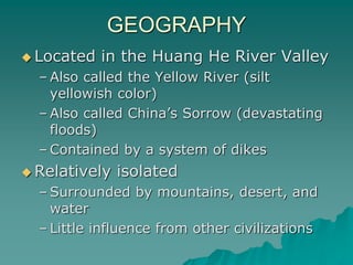 GEOGRAPHY
 Located in the Huang He River Valley
– Also called the Yellow River (silt
yellowish color)
– Also called China’s Sorrow (devastating
floods)
– Contained by a system of dikes
 Relatively isolated
– Surrounded by mountains, desert, and
water
– Little influence from other civilizations
 