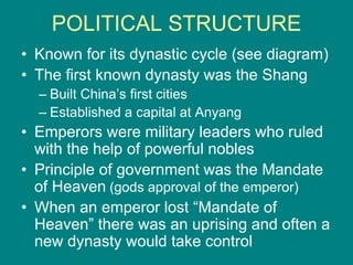 POLITICAL STRUCTURE
• Known for its dynastic cycle (see diagram)
• The first known dynasty was the Shang
– Built China’s first cities
– Established a capital at Anyang
• Emperors were military leaders who ruled
with the help of powerful nobles
• Principle of government was the Mandate
of Heaven (gods approval of the emperor)
• When an emperor lost “Mandate of
Heaven” there was an uprising and often a
new dynasty would take control
 