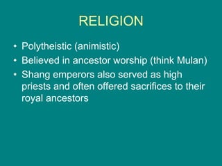 RELIGION
• Polytheistic (animistic)
• Believed in ancestor worship (think Mulan)
• Shang emperors also served as high
priests and often offered sacrifices to their
royal ancestors
 
