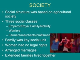 SOCIETY
• Social structure was based on agricultural
society
• Three social classes
– Emperor/Royal Family/Nobility
– Warriors
– Farmers/merchants/craftsmen
• Family was key social unit
• Women had no legal rights
• Arranged marriages
• Extended families lived together
 