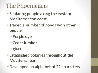 The Phoenicians
• Seafaring people along the eastern
Mediterranean coast
• Traded a number of goods with other
people
• Purple dye
• Cedar lumber
• glass
• Established colonies throughout the
Mediterranean
• Developed an alphabet of 22 characters
 