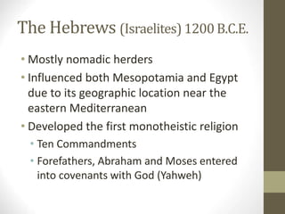 The Hebrews (Israelites) 1200 B.C.E.
• Mostly nomadic herders
• Influenced both Mesopotamia and Egypt
due to its geographic location near the
eastern Mediterranean
• Developed the first monotheistic religion
• Ten Commandments
• Forefathers, Abraham and Moses entered
into covenants with God (Yahweh)
 