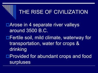 THE RISE OF CIVILIZATION
Arose in 4 separate river valleys
around 3500 B.C.
Fertile soil, mild climate, waterway for
transportation, water for crops &
drinking
Provided for abundant crops and food
surpluses
 