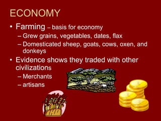 ECONOMY
• Farming – basis for economy
– Grew grains, vegetables, dates, flax
– Domesticated sheep, goats, cows, oxen, and
donkeys
• Evidence shows they traded with other
civilizations
– Merchants
– artisans
 