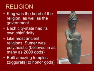 RELIGION
• King was the head of the
religion, as well as the
government
• Each city-state had its
own chief deity
• Like most ancient
religions, Sumer was
polytheistic (believed in as
many as 2000 gods)
• Built amazing temples
(ziggurats) to honor gods)
 
