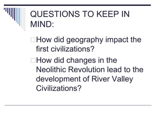 QUESTIONS TO KEEP IN
MIND:
How did geography impact the
first civilizations?
How did changes in the
Neolithic Revolution...