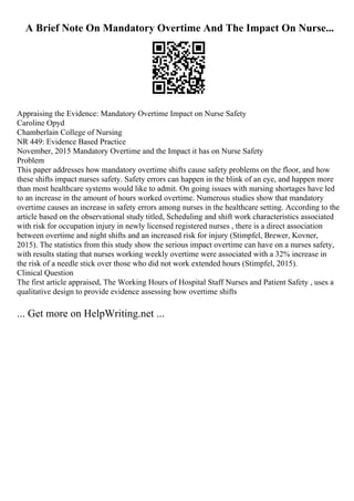 A Brief Note On Mandatory Overtime And The Impact On Nurse...
Appraising the Evidence: Mandatory Overtime Impact on Nurse Safety
Caroline Opyd
Chamberlain College of Nursing
NR 449: Evidence Based Practice
November, 2015 Mandatory Overtime and the Impact it has on Nurse Safety
Problem
This paper addresses how mandatory overtime shifts cause safety problems on the floor, and how
these shifts impact nurses safety. Safety errors can happen in the blink of an eye, and happen more
than most healthcare systems would like to admit. On going issues with nursing shortages have led
to an increase in the amount of hours worked overtime. Numerous studies show that mandatory
overtime causes an increase in safety errors among nurses in the healthcare setting. According to the
article based on the observational study titled, Scheduling and shift work characteristics associated
with risk for occupation injury in newly licensed registered nurses , there is a direct association
between overtime and night shifts and an increased risk for injury (Stimpfel, Brewer, Kovner,
2015). The statistics from this study show the serious impact overtime can have on a nurses safety,
with results stating that nurses working weekly overtime were associated with a 32% increase in
the risk of a needle stick over those who did not work extended hours (Stimpfel, 2015).
Clinical Question
The first article appraised, The Working Hours of Hospital Staff Nurses and Patient Safety , uses a
qualitative design to provide evidence assessing how overtime shifts
... Get more on HelpWriting.net ...
 