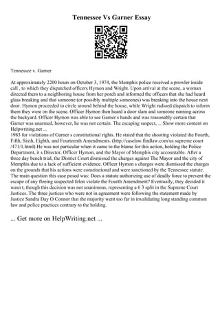 Tennessee Vs Garner Essay
Tennessee v. Garner
At approximately 2200 hours on October 3, 1974, the Memphis police received a prowler inside
call , to which they dispatched officers Hymon and Wright. Upon arrival at the scene, a woman
directed them to a neighboring house from her porch and informed the officers that she had heard
glass breaking and that someone (or possibly multiple someones) was breaking into the house next
door. Hymon proceeded to circle around behind the house, while Wright radioed dispatch to inform
them they were on the scene. Officer Hymon then heard a door slam and someone running across
the backyard. Officer Hymon was able to see Garner s hands and was reasonably certain that
Garner was unarmed, however, he was not certain. The escaping suspect, ... Show more content on
Helpwriting.net ...
1983 for violations of Garner s constitutional rights. He stated that the shooting violated the Fourth,
Fifth, Sixth, Eighth, and Fourteenth Amendments. (http://caselaw.findlaw.com/us supreme court
/471/1.html) He was not particular when it came to the blame for this action, holding the Police
Department, it s Director, Officer Hymon, and the Mayor of Memphis city accountable. After a
three day bench trial, the District Court dismissed the charges against The Mayor and the city of
Memphis due to a lack of sufficient evidence. Officer Hymon s charges were dismissed the charges
on the grounds that his actions were constitutional and were sanctioned by the Tennessee statute.
The main question this case posed was: Does a statute authorizing use of deadly force to prevent the
escape of any fleeing suspected felon violate the Fourth Amendment? Eventually, they decided it
wasn t, though this decision was not unanimous, representing a 6 3 split in the Supreme Court
Justices. The three justices who were not in agreement were following the statement made by
Justice Sandra Day O Connor that the majority went too far in invalidating long standing common
law and police practices contrary to the holding.
... Get more on HelpWriting.net ...
 