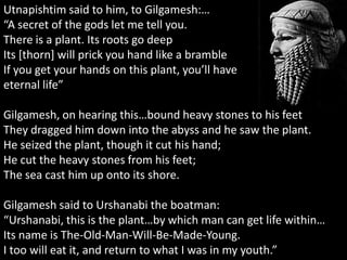 Utnapishtim said to him, to Gilgamesh:…
“A secret of the gods let me tell you.
There is a plant. Its roots go deep
Its [thorn] will prick you hand like a bramble
If you get your hands on this plant, you’ll have
eternal life”
Gilgamesh, on hearing this…bound heavy stones to his feet
They dragged him down into the abyss and he saw the plant.
He seized the plant, though it cut his hand;
He cut the heavy stones from his feet;
The sea cast him up onto its shore.
Gilgamesh said to Urshanabi the boatman:
“Urshanabi, this is the plant…by which man can get life within…
Its name is The-Old-Man-Will-Be-Made-Young.
I too will eat it, and return to what I was in my youth.”
 