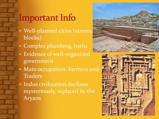  Well-planned cities (streets,
blocks)
 Complex plumbing, baths
 Evidence of well-organized
government
 Main occupation: Farmers and
Traders
 Indus civilization declines
mysteriously, replaced by the
Aryans
 
