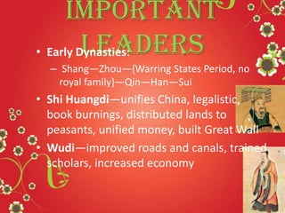 Important
Leaders• Early Dynasties:
– Shang—Zhou—{Warring States Period, no
royal family}—Qin—Han—Sui
• Shi Huangdi—unifies China, legalistic,
book burnings, distributed lands to
peasants, unified money, built Great Wall
• Wudi—improved roads and canals, trained
scholars, increased economy
 
