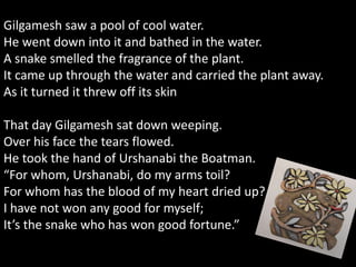 Gilgamesh saw a pool of cool water.
He went down into it and bathed in the water.
A snake smelled the fragrance of the plant.
It came up through the water and carried the plant away.
As it turned it threw off its skin
That day Gilgamesh sat down weeping.
Over his face the tears flowed.
He took the hand of Urshanabi the Boatman.
“For whom, Urshanabi, do my arms toil?
For whom has the blood of my heart dried up?
I have not won any good for myself;
It’s the snake who has won good fortune.”
 