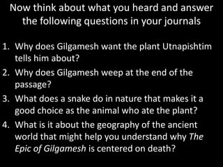 Now think about what you heard and answer
the following questions in your journals
1. Why does Gilgamesh want the plant Utnapishtim
tells him about?
2. Why does Gilgamesh weep at the end of the
passage?
3. What does a snake do in nature that makes it a
good choice as the animal who ate the plant?
4. What is it about the geography of the ancient
world that might help you understand why The
Epic of Gilgamesh is centered on death?
 