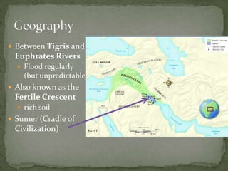  Between Tigris and
Euphrates Rivers
 Flood regularly
(but unpredictable)
 Also known as the
Fertile Crescent
 rich soil
 Sumer (Cradle of
Civilization)
 