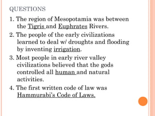 QUESTIONS 1. The region of Mesopotamia was between the  Tigris  and  Euphrates  Rivers.  2. The people of the early civilizations learned to deal w/ droughts and flooding by inventing  irrigation . 3. Most people in early river valley civilizations believed that the gods controlled all  human  and natural activities. 4. The first written code of law was  Hammurabi’s Code of Laws. 