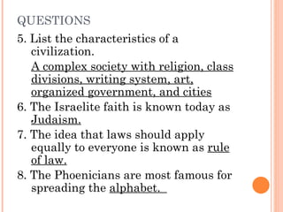 QUESTIONS 5. List the characteristics of a civilization.  A complex society with religion, class divisions, writing system, art, organized government, and cities 6. The Israelite faith is known today as  Judaism. 7. The idea that laws should apply equally to everyone is known as  rule of law. 8. The Phoenicians are most famous for spreading the  alphabet.  