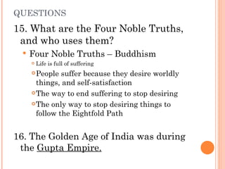 QUESTIONS 15. What are the Four Noble Truths, and who uses them?  Four Noble Truths – Buddhism Life is full of suffering People suffer because they desire worldly things, and self-satisfaction The way to end suffering to stop desiring The only way to stop desiring things to follow the Eightfold Path 16. The Golden Age of India was during the  Gupta Empire. 
