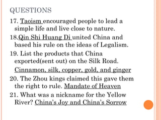 QUESTIONS 17.  Taoism  encouraged people to lead a simple life and live close to nature.  18. Qin Shi Huang Di  united China and based his rule on the ideas of Legalism. 19. List the products that China exported(sent out) on the Silk Road.  Cinnamon, silk, copper, gold, and ginger 20. The Zhou kings claimed this gave them the right to rule.  Mandate of Heaven 21. What was a nickname for the Yellow River?  China’s Joy and China’s Sorrow 