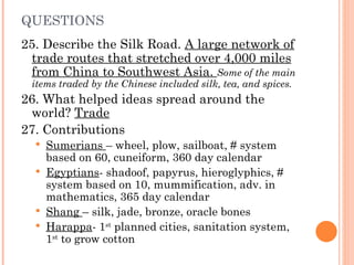 QUESTIONS 25. Describe the Silk Road.  A large network of trade routes that stretched over 4,000 miles from China to Southwest Asia.  Some of the main items traded by the Chinese included silk, tea, and spices. 26. What helped ideas spread around the world?  Trade 27. Contributions Sumerians  – wheel, plow, sailboat, # system based on 60, cuneiform, 360 day calendar Egyptians - shadoof, papyrus, hieroglyphics, # system based on 10, mummification, adv. in mathematics, 365 day calendar Shang  – silk, jade, bronze, oracle bones Harappa - 1 st  planned cities, sanitation system, 1 st  to grow cotton 