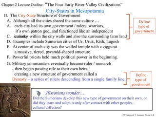 Chapter 2 Lecture Outline:  “ The Four Early River Valley Civilizations” City-States in Mesopotamia II.  The  City-State  Structure of Government A.  Although all the cities shared the same culture … each city had its own government / rulers, warriors,  it’s own patron god, and functioned like an independent country C.  includes within the city walls and also the surrounding farm land Define type of  government D.  Examples include Sumerian cities of Ur, Uruk, Kish, Lagesh E.  At center of each city was the walled temple with a ziggurat – a massive, tiered, pyramid-shaped structure. PP Design of T. Loessin; Akins H.S. F.  Powerful priests held much political power in the beginning. G. Military commanders eventually became ruler / monarch  - then began passing rule to their own heirs,  creating a new structure of government called a Dynasty   – a series of rulers descending from a single family line.  Define type of  government Historians wonder… Did the Sumerians develop this new type of government on their own, or did they learn and adopt it only after contact with other peoples –  cultural diffusion? 