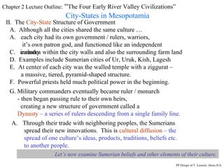 Chapter 2 Lecture Outline:  “ The Four Early River Valley Civilizations” City-States in Mesopotamia II.  The  City-State  Structure of Government A.  Although all the cities shared the same culture … each city had its own government / rulers, warriors,  it’s own patron god, and functioned like an independent country C.  includes within the city walls and also the surrounding farm land D.  Examples include Sumerian cities of Ur, Uruk, Kish, Lagesh E.  At center of each city was the walled temple with a ziggurat – a massive, tiered, pyramid-shaped structure. PP Design of T. Loessin; Akins H.S. F.  Powerful priests held much political power in the beginning. G. Military commanders eventually became ruler / monarch  - then began passing rule to their own heirs,  creating a new structure of government called a Dynasty   – a series of rulers descending from a single family line.   Through their trade with neighboring peoples, the Sumerians  spread their new innovations.  This is  cultural diffusion   – the spread of one culture’s ideas, products, traditions, beliefs etc.  to another people. Let’s now examine Sumerian beliefs and other elements of their culture. 