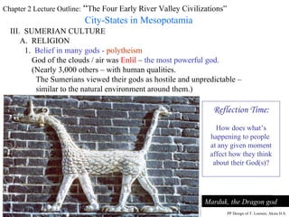 Chapter 2 Lecture Outline:  “ The Four Early River Valley Civilizations” City-States in Mesopotamia III.  SUMERIAN CULTURE A.  RELIGION A Sumerian warrior-god, gold figurine,  ca. 2,400-2,500 B.C.E. 1.  Belief in many gods -   polytheism God of the clouds / air was  Enlil  –  the most powerful god. (Nearly 3,000 others – with human qualities. The Sumerians viewed their gods as hostile and unpredictable –  similar to the natural environment around them.) Marduk, the Dragon god PP Design of T. Loessin; Akins H.S. Reflection Time: How does what’s happening to people  at any given moment affect how they think about their God(s)? 