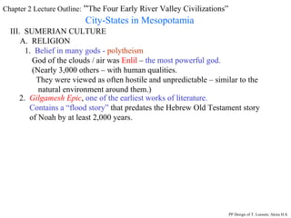 Chapter 2 Lecture Outline:  “ The Four Early River Valley Civilizations” City-States in Mesopotamia III.  SUMERIAN CULTURE A.  RELIGION 1.  Belief in many gods -   polytheism God of the clouds / air was  Enlil  –  the most powerful god. (Nearly 3,000 others – with human qualities. They were viewed as often hostile and unpredictable – similar to the natural environment around them.) 2.  Gilgamesh Epic ,  one of the earliest works of literature.  Contains a “flood story”  that predates the Hebrew Old Testament story  of Noah by at least 2,000 years.  PP Design of T. Loessin; Akins H.S. 