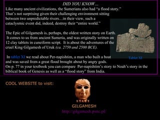 GILGAMESH Great website to visit:  http://gilgamesh.psnc.pl/ COOL WEBSITE to visit: PP Design of T. Loessin; Akins H.S. DID YOU KNOW… Like many ancient civilizations, the Sumerians also had “a flood story.”  That’s not surprising given their challenging environment sitting  between two unpredictable rivers…in their view, such a  cataclysmic event did, indeed, destroy their “entire world.” The Epic of Gilgamesh is, perhaps, the oldest written story on Earth.  It comes to us from ancient Sumeria, and was originally written on  12 clay tablets in cuneiform script.  It is about the adventures of the  cruel King Gilgamesh of Uruk  (ca. 2750 and 2500 BCE).  In  tablet XI  we read about Per-napishtim, a man who built a boat  and was saved from a great flood brought about by angry gods.  On p. 77 in your textbook you can compare  Per-napishtim’s story to Noah’s story in the biblical book of Genesis as well as a “flood story” from India. Tablet XI 