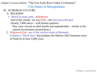 Chapter 2 Lecture Outline:  “ The Four Early River Valley Civilizations” City-States in Mesopotamia III.  SUMERIAN CULTURE A.  RELIGION 1.  Belief in many gods  -  polytheism God of the clouds / air was  Enlil  – the  most powerful god. (Nearly 3,000 others – with human qualities. They were viewed as often hostile and unpredictable – similar to the natural environment around them.) 2.  Gilgamesh Epic ,   one of the earliest works of literature.  Contains a “flood story”  that predates the Hebrew Old Testament story  of Noah by at least 2,000 years.  PP Design of T. Loessin; Akins H.S. 