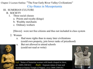 Chapter 2 Lecture Outline:  “ The Four Early River Valley Civilizations” City-States in Mesopotamia III.  SUMERIAN CULTURE B.  SOCIETY Three social classes a.  Priests and royalty (kings) b.  Wealthy merchants c.  Ordinary workers [Slaves] –were not free citizens and thus not included in class system  2.  Women Left:   Statue of Sumerian woman with hands clasped at chest,  ca. 2600-2300 B.C.   Right:   Gypsum statue of man and  woman at Inanna Temple at   Nippur,   circa 2600-2300 B.C. Had more rights than in many later civilizations (could own property, join lower ranks of priesthood) But not allowed to attend schools  (could not read or write) 