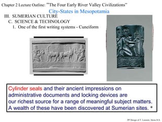 Chapter 2 Lecture Outline:  “ The Four Early River Valley Civilizations” City-States in Mesopotamia III.  SUMERIAN CULTURE C.  SCIENCE & TECHNOLOGY 1.  One of the first writing systems - Cuneiform Cylinder seals  and their ancient impressions on administrative documents and locking devices are  our richest source for a range of meaningful subject matters. A wealth of these have been discovered at Sumerian sites.  * PP Design of T. Loessin; Akins H.S. 